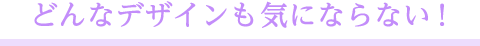 どんなデザインも気にならない!